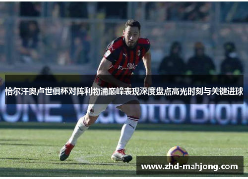 恰尔汗奥卢世俱杯对阵利物浦巅峰表现深度盘点高光时刻与关键进球